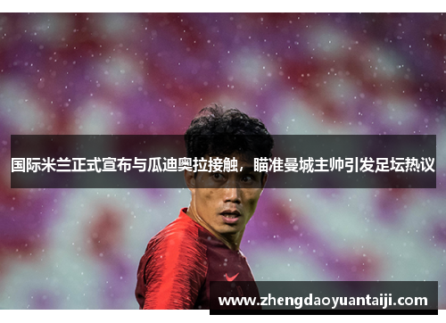 国际米兰正式宣布与瓜迪奥拉接触，瞄准曼城主帅引发足坛热议