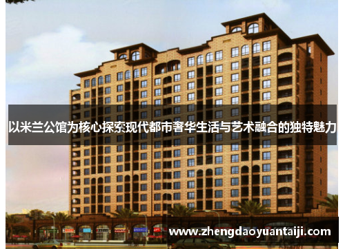 以米兰公馆为核心探索现代都市奢华生活与艺术融合的独特魅力