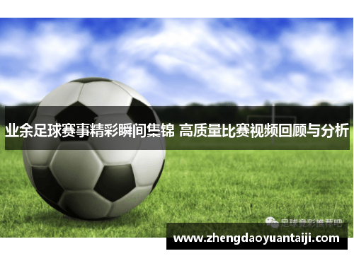 业余足球赛事精彩瞬间集锦 高质量比赛视频回顾与分析